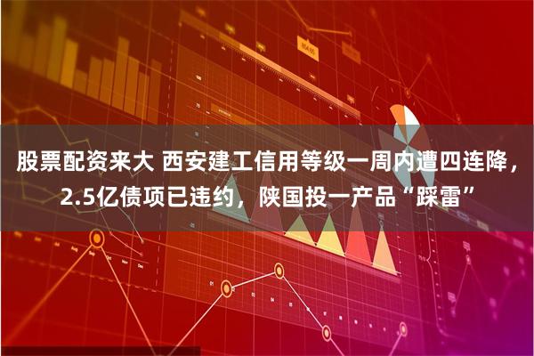 股票配资来大 西安建工信用等级一周内遭四连降，2.5亿债项已违约，陕国投一产品“踩雷”