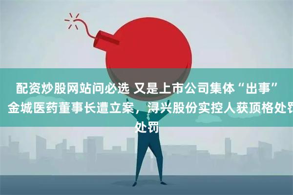 配资炒股网站问必选 又是上市公司集体“出事”！金城医药董事长遭立案，浔兴股份实控人获顶格处罚