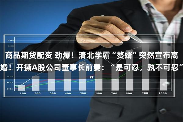 商品期货配资 劲爆！清北学霸“赘婿”突然宣布离婚！开撕A股公司董事长前妻：“是可忍，孰不可忍”