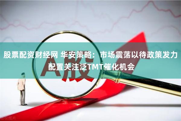 股票配资财经网 华安策略：市场震荡以待政策发力 配置关注泛TMT催化机会