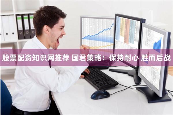 股票配资知识网推荐 国君策略：保持耐心 胜而后战