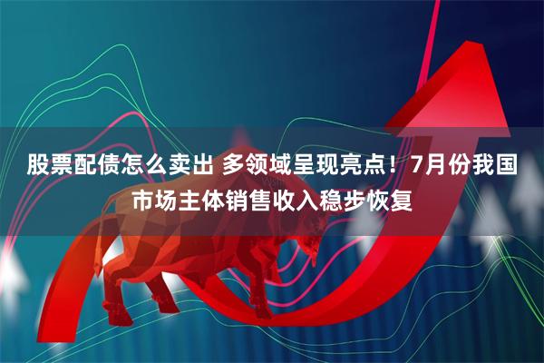 股票配债怎么卖出 多领域呈现亮点！7月份我国市场主体销售收入稳步恢复