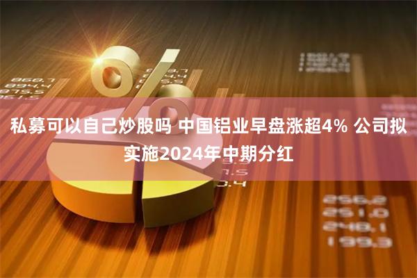 私募可以自己炒股吗 中国铝业早盘涨超4% 公司拟实施2024年中期分红