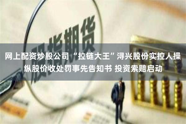 网上配资炒股公司 “拉链大王”浔兴股份实控人操纵股价收处罚事先告知书 投资索赔启动