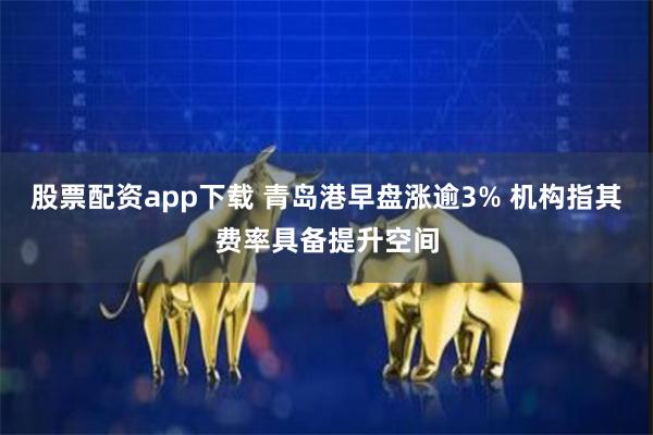 股票配资app下载 青岛港早盘涨逾3% 机构指其费率具备提升空间