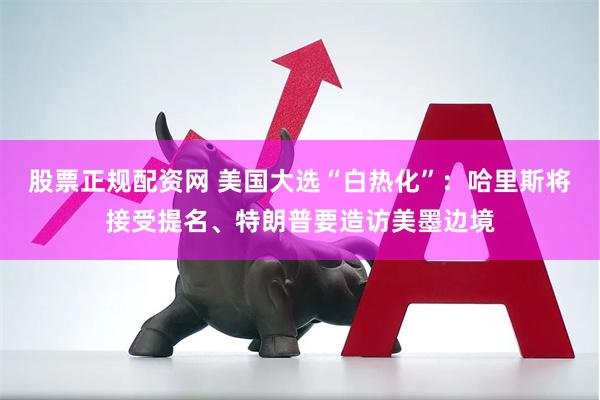 股票正规配资网 美国大选“白热化”：哈里斯将接受提名、特朗普要造访美墨边境