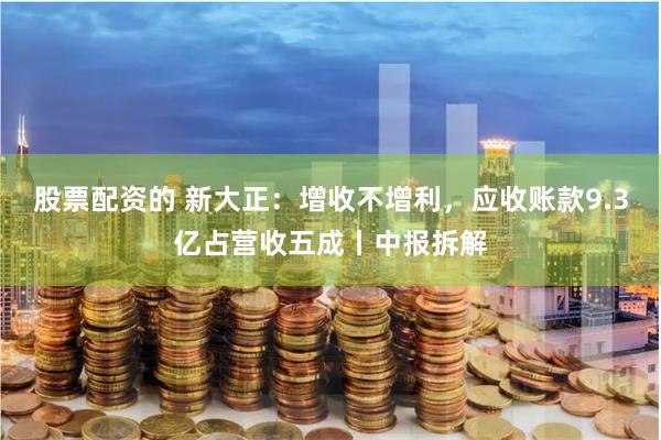 股票配资的 新大正：增收不增利，应收账款9.3亿占营收五成丨中报拆解
