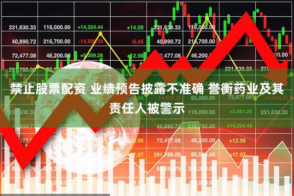 禁止股票配资 业绩预告披露不准确 誉衡药业及其责任人被警示