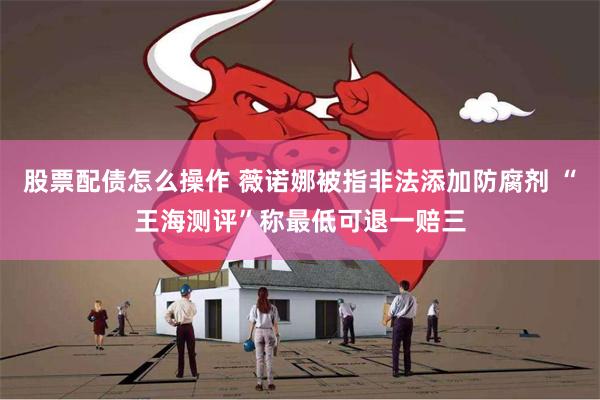 股票配债怎么操作 薇诺娜被指非法添加防腐剂 “王海测评”称最低可退一赔三
