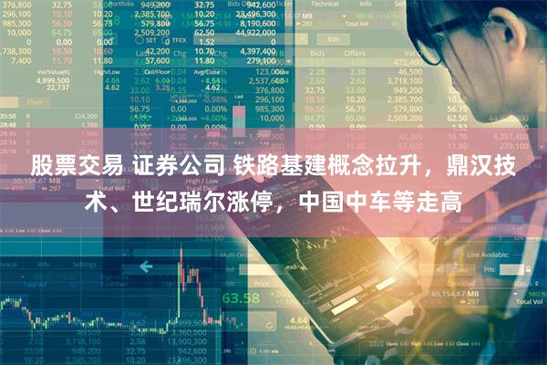 股票交易 证券公司 铁路基建概念拉升，鼎汉技术、世纪瑞尔涨停，中国中车等走高