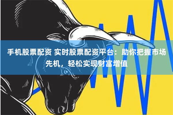 手机股票配资 实时股票配资平台：助你把握市场先机，轻松实现财富增值