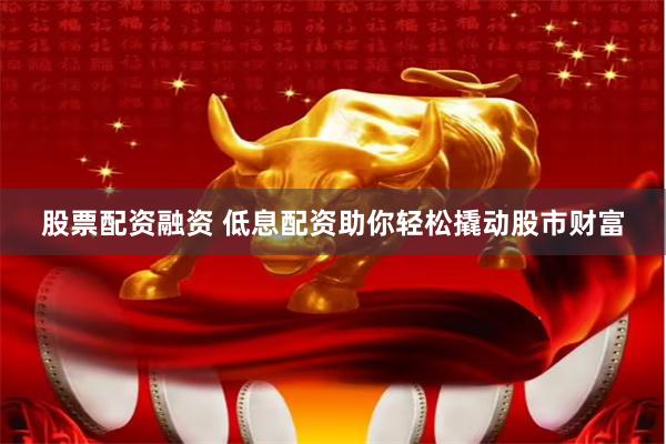 股票配资融资 低息配资助你轻松撬动股市财富