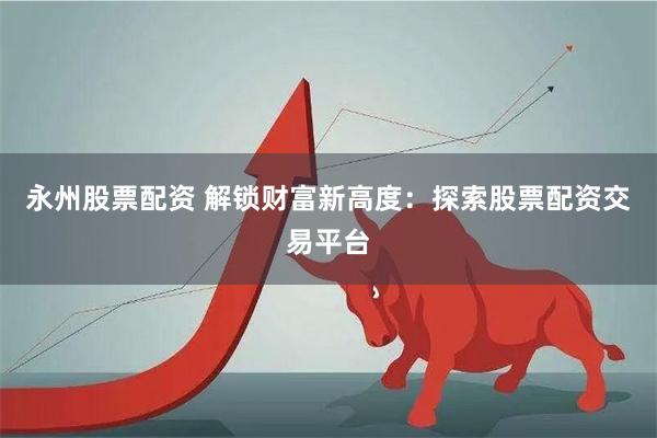 永州股票配资 解锁财富新高度：探索股票配资交易平台