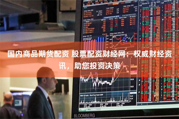 国内商品期货配资 股票配资财经网：权威财经资讯，助您投资决策