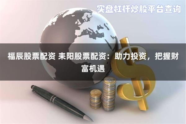 福辰股票配资 耒阳股票配资：助力投资，把握财富机遇