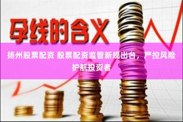扬州股票配资 股票配资监管新规出台，严控风险护航投资者