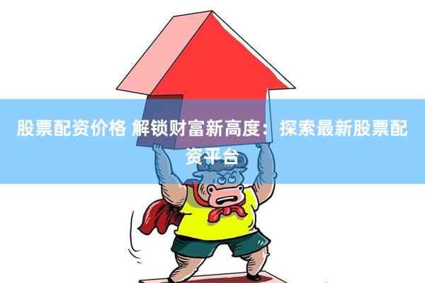 股票配资价格 解锁财富新高度：探索最新股票配资平台