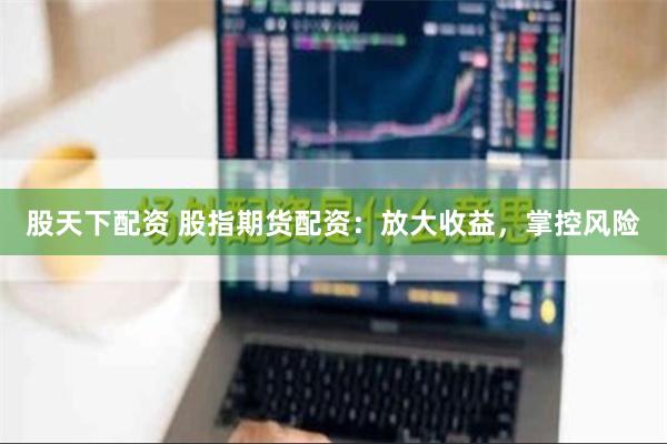 股天下配资 股指期货配资：放大收益，掌控风险
