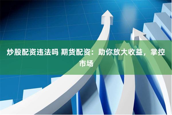 炒股配资违法吗 期货配资：助你放大收益，掌控市场