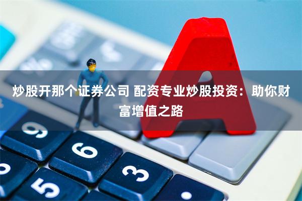 炒股开那个证券公司 配资专业炒股投资：助你财富增值之路