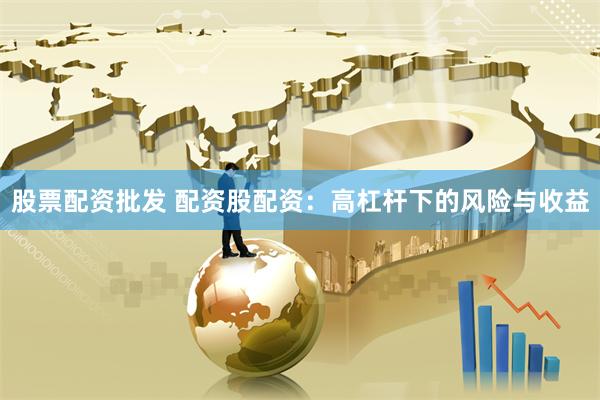 股票配资批发 配资股配资：高杠杆下的风险与收益