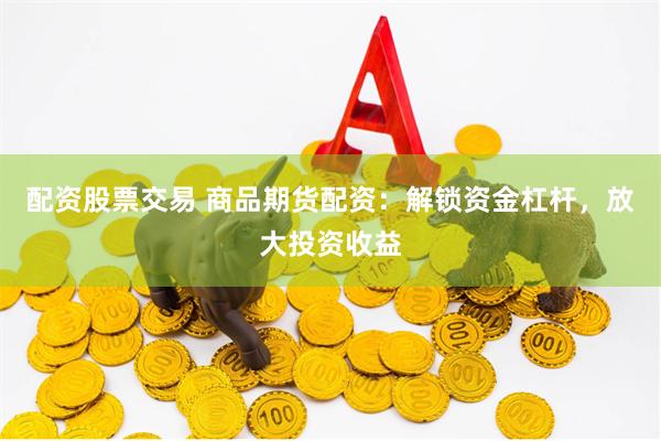配资股票交易 商品期货配资：解锁资金杠杆，放大投资收益