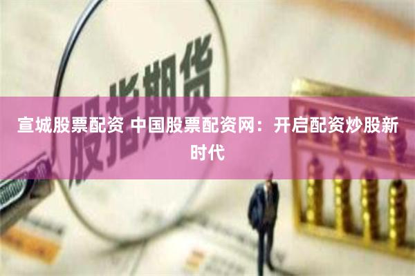 宣城股票配资 中国股票配资网：开启配资炒股新时代