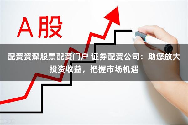 配资资深股票配资门户 证券配资公司：助您放大投资收益，把握市场机遇