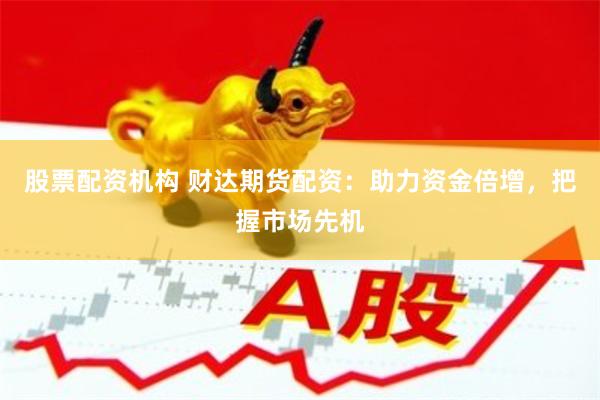 股票配资机构 财达期货配资：助力资金倍增，把握市场先机