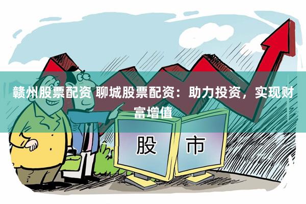 赣州股票配资 聊城股票配资：助力投资，实现财富增值