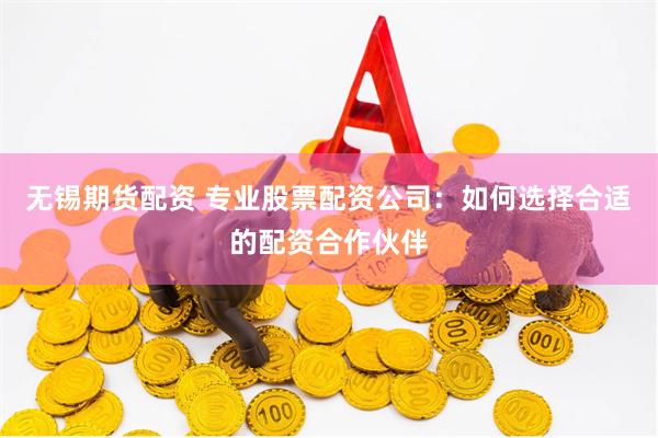 无锡期货配资 专业股票配资公司：如何选择合适的配资合作伙伴