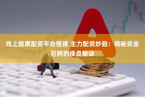 线上股票配资平台搭建 主力配资炒股：揭秘资金巨鳄的操盘秘诀