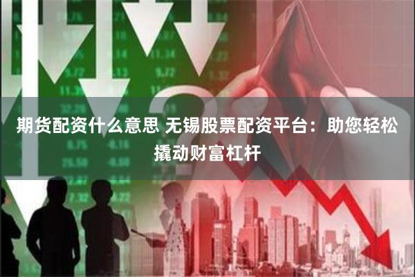 期货配资什么意思 无锡股票配资平台：助您轻松撬动财富杠杆