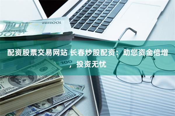 配资股票交易网站 长春炒股配资：助您资金倍增，投资无忧