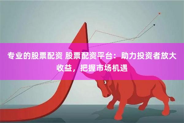 专业的股票配资 股票配资平台：助力投资者放大收益，把握市场机遇