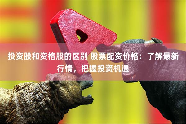 投资股和资格股的区别 股票配资价格：了解最新行情，把握投资机遇