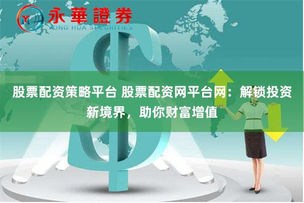股票配资策略平台 股票配资网平台网：解锁投资新境界，助你财富增值