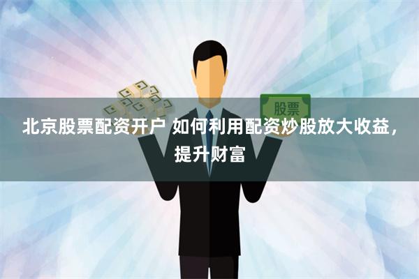 北京股票配资开户 如何利用配资炒股放大收益，提升财富
