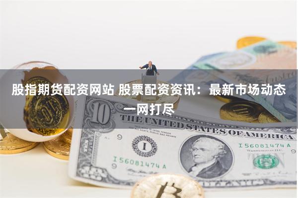 股指期货配资网站 股票配资资讯：最新市场动态一网打尽