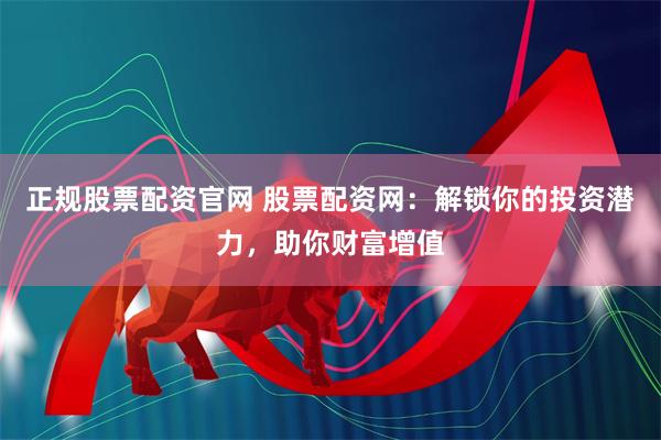 正规股票配资官网 股票配资网：解锁你的投资潜力，助你财富增值
