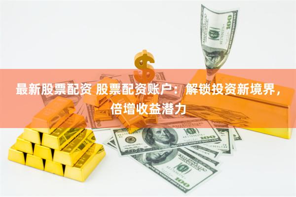 最新股票配资 股票配资账户：解锁投资新境界，倍增收益潜力