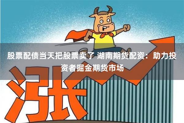 股票配债当天把股票卖了 湖南期货配资：助力投资者掘金期货市场