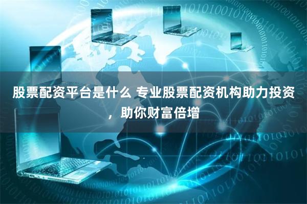 股票配资平台是什么 专业股票配资机构助力投资，助你财富倍增