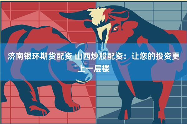 济南银环期货配资 山西炒股配资：让您的投资更上一层楼