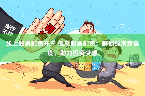 线上股票配资开户 低息股票配资：解锁财富新高度，助力投资梦想