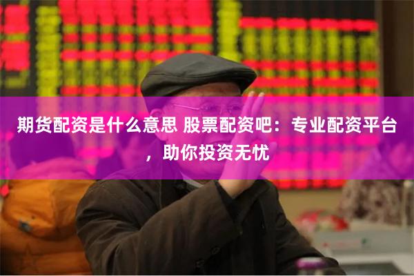 期货配资是什么意思 股票配资吧：专业配资平台，助你投资无忧