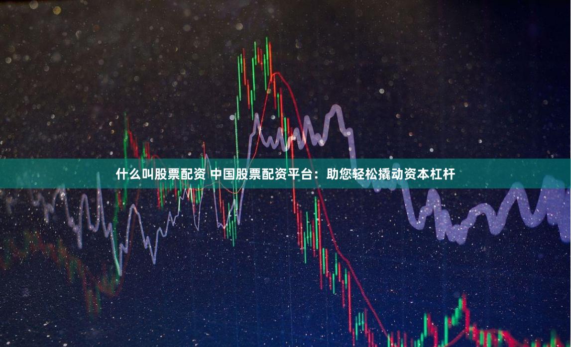 什么叫股票配资 中国股票配资平台：助您轻松撬动资本杠杆