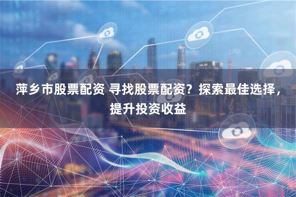 萍乡市股票配资 寻找股票配资？探索最佳选择，提升投资收益