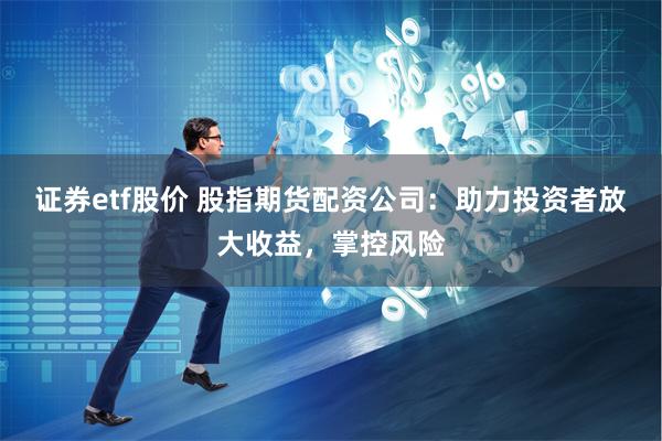 证券etf股价 股指期货配资公司：助力投资者放大收益，掌控风险