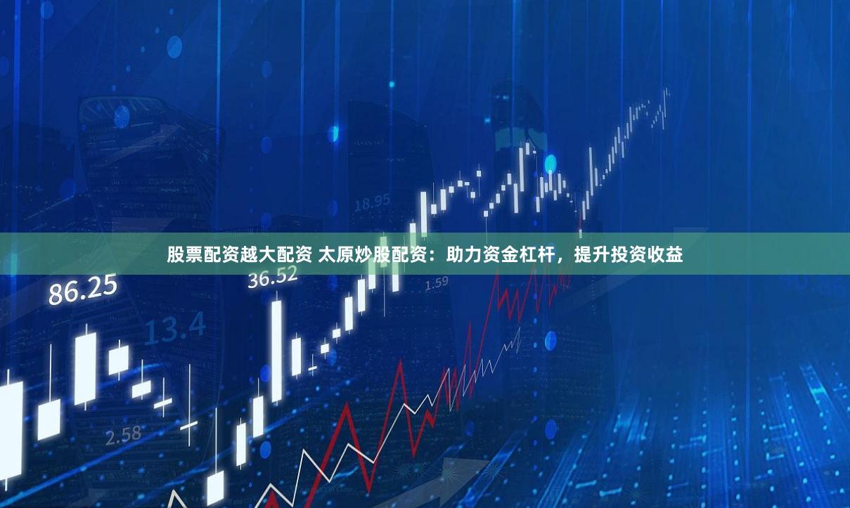 股票配资越大配资 太原炒股配资：助力资金杠杆，提升投资收益